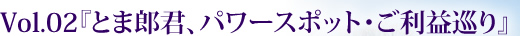 Vol.02『とま郎君、パワースポット・ご利益巡り』